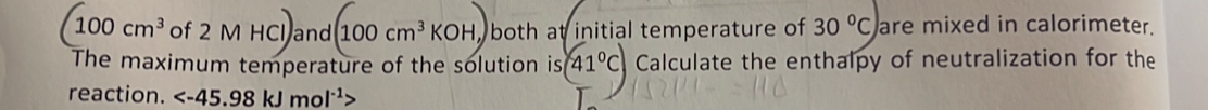 (100cm^3 of 2 M HCl and (100cm^3KOH) both at initial temperature of 30°C are mixed in calorimeter. 
The maximum temperature of the solution is 41°C Calculate the enthalpy of neutralization for the 
reaction.