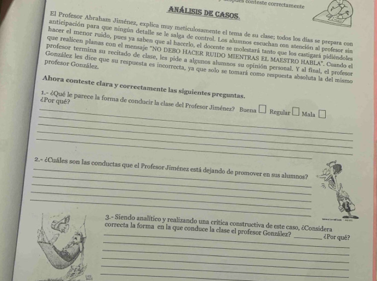 pues conteste correctamente 
ANÁLISIS DE CASOS. 
El Profesor Abraham Jiménez, explica muy meticulosamente el tema de su clase; todos los días se prepara con 
anticipación para que ningún detalle se le salga de control. Los alumnos escuchan con atención al profesor sin 
hacer el menor ruido, pues ya saben que al hacerlo, el docente se molestará tanto que los castigará pidiéndoles 
que realicen planas con el mensaje "NO DEBO HACER RUIDO MIENTRAS EL MAESTRO HABLA". Cuando el 
profesor termina su recitado de clase, les pide a algunos alumnos su opinión personal. Y al final, el profesor 
profesor González. 
González les dice que su respuesta es incorrecta, ya que solo se tomará como respuesta absoluta la del mismo 
Ahora conteste clara y correctamente las siguientes preguntas. 
_ 
_ 
¿Por qué? 1.- ¿Qué le parece la forma de conducir la clase del Profesor Jiménez? Buena Regular Mala 
_ 
_ 
_ 
_ 
_ 2.- ¿Cuáles son las conductas que el Profesor Jiménez está dejando de promover en sus alumnos? 
_ 
_ 
_ 
_ 
3.- Siendo analítico y realizando una crítica constructiva de este caso, ¿Considera 
_ 
correcta la forma en la que conduce la clase el profesor González? _¿Por qué? 
_ 
_ 
_ 
_