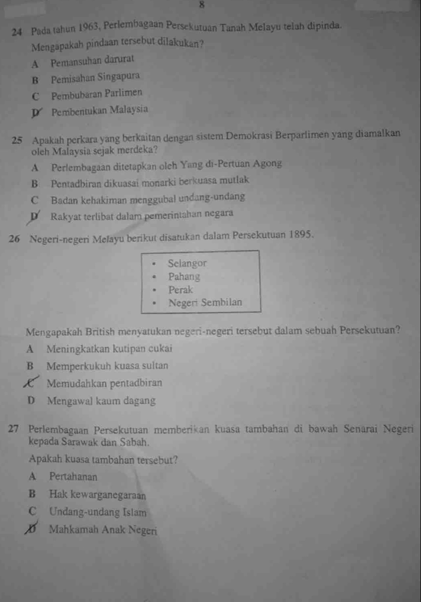 8
24 Pada tahun 1963, Perlembagaan Persekutuan Tanah Melayu telah dipinda.
Mengapakah pindaan tersebut dilakukan?
A Pemansuhan darurat
B Pemisahan Singapura
C Pembubaran Parlimen
D Pembentukan Malaysia
25 Apakah perkara yang berkaitan dengan sistem Demokrasi Berparlimen yang diamalkan
oleh Malaysia sejak merdeka?
A Perlembagaan ditetapkan oleh Yang di-Pertuan Agong
B Pentadbiran dikuasai monarki berkuasa mutlak
C Badan kehakiman menggubal undang-undang
Rakyat terlibat dalam pemerintahan negara
26 Negeri-negeri Mefayu berikut disatukan dalam Persekutuan 1895.
Selangor
Pahang
Perak
Negeri Sembilan
Mengapakah British menyatukan negeri-negeri tersebut dalam sebuah Persekutuan?
A Meningkatkan kutipan cukai
B Memperkukuh kuasa sultan
C Memudahkan pentadbiran
D Mengawal kaum dagang
27 Perlembagaan Persekutuan memberikan kuasa tambahan di bawah Senarai Negeri
kepada Sarawak dan Sabah.
Apakah kuasa tambahan tersebut?
A Pertahanan
B Hak kewarganegaraan
C Undang-undang Islam
D Mahkamah Anak Negeri