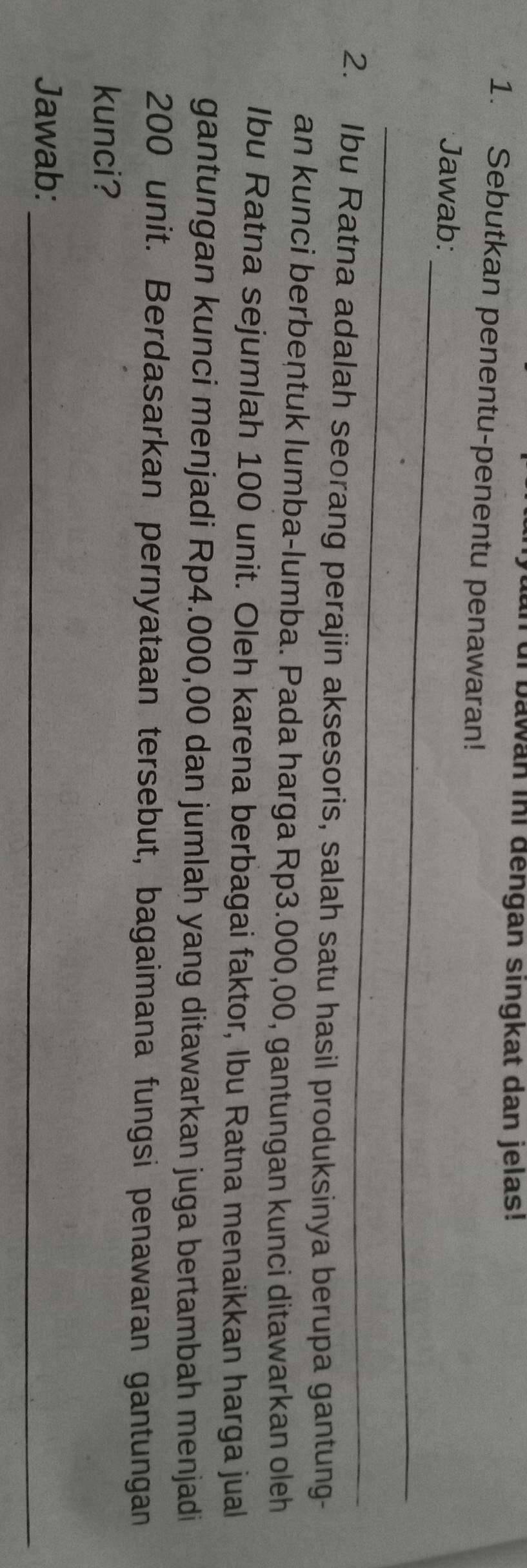 di bawan ini dengan singkat dan jelas! 
1. Sebutkan penentu-penentu penawaran! 
_ 
Jawab: 
_ 
2. Ibu Ratna adalah seorang perajin aksesoris, salah satu hasil produksinya berupa gantung- 
an kunci berbentuk lumba-lumba. Pada harga Rp3.000,00, gantungan kunci ditawarkan oleh 
Ibu Ratna sejumlah 100 unit. Oleh karena berbagai faktor, Ibu Ratna menaikkan harga jual 
gantungan kunci menjadi Rp4.000,00 dan jumlah yang ditawarkan juga bertambah menjadi
200 unit. Berdasarkan pernyataan tersebut, bagaimana fungsi penawaran gantungan 
kunci? 
Jawab:_