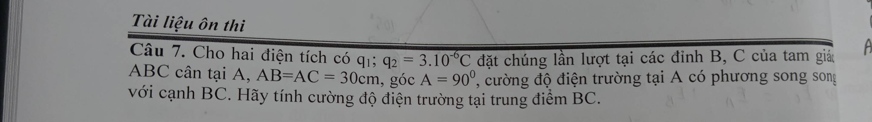 Tài liệu ôn thi 
Câu 7. Cho hai điện tích có qi q_2=3.10^(-6)C đặt chúng lần lượt tại các đỉnh B, C của tam giá
ABC cân tại A, AB=AC=30cm , góc A=90° ', ng độ điện trường tại A có phương song song 
với cạnh BC. Hãy tính cường độ điện trường tại trung điểm BC.