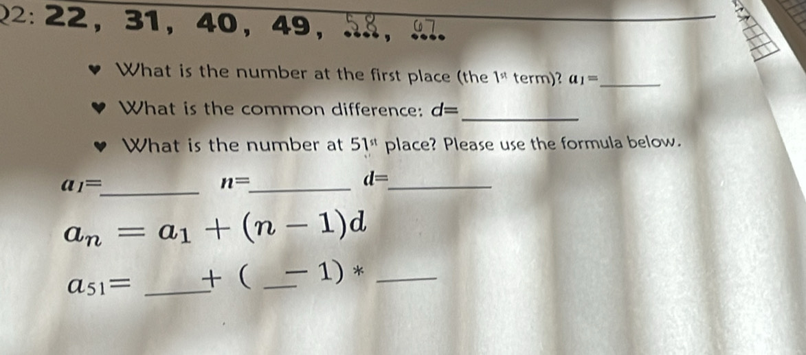 22: 22， 31 ， 40 ， 49 ， . , 
What is the number at the first place (the 1^(st) term)? a_1= _ 
_ 
What is the common difference: d=
What is the number at 51^(st) place? Please use the formula below. 
_ a_1=
_ n=
_ d=
a_n=a_1+(n-1)d
a_51= _ +  _  -1)* _ 