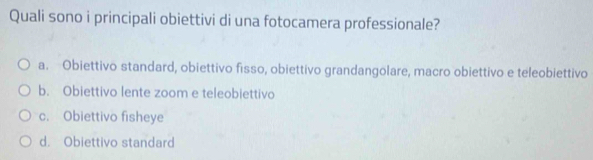 Quali sono i principali obiettivi di una fotocamera professionale?
a. Obiettivo standard, obiettivo fisso, obiettivo grandangolare, macro obiettivo e teleobiettivo
b. Obiettivo lente zoom e teleobiettivo
c. Obiettivo fisheye
d. Obiettivo standard