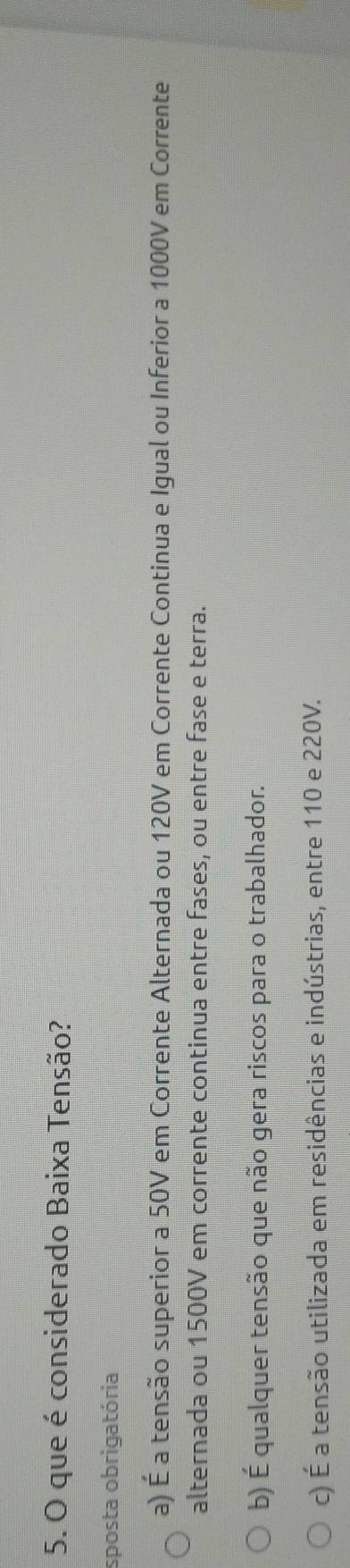 que é considerado Baixa Tensão?
sposta obrigatória
a) É a tensão superior a 50V em Corrente Alternada ou 120V em Corrente Continua e Igual ou Inferior a 1000V em Corrente
alternada ou 1500V em corrente continua entre fases, ou entre fase e terra.
b) É qualquer tensão que não gera riscos para o trabalhador.
c) É a tensão utilizada em residências e indústrias, entre 110 e 220V.