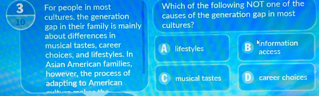 For people in most Which of the following NOT one of the
cultures, the generation causes of the generation gap in most
10 gap in their family is mainly cultures?
about differences in
musical tastes, career nformation
lifestyles
choices, and lifestyles. In access
Asian American families,
however, the process of
musical tastes career choices
adapting to American