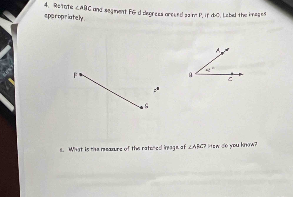 Rotate ∠ ABC and segment FG d degrees around point P, if d>0. Label the images
appropriately.
F
P^(·)
G
a. What is the measure of the rotated image of ∠ ABC ? How do you know?