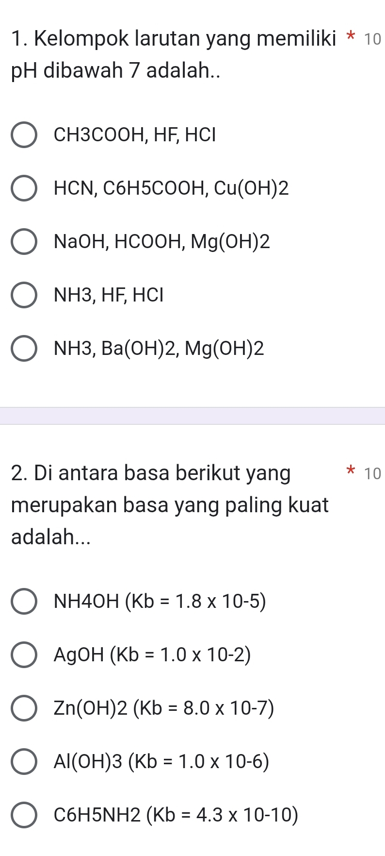 Kelompok larutan yang memiliki * 10
pH dibawah 7 adalah..
CH3COOH, HF, HCl
HCN, C6H5COOH, Cu(OH) 2
NaOH, HCOOH, Mg(OH)2
NH3, HF, HCl
NH3, Ba(OH)2, Mg(OH)2
2. Di antara basa berikut yang 10
merupakan basa yang paling kuat
adalah...
NH4OH(Kb=1.8* 10-5)
AgOH(Kb=1.0* 10-2)
Zn(OH)2(Kb=8.0* 10-7)
Al(OH)3(Kb=1.0* 10-6)
C6H5NH2(Kb=4.3* 10-10)