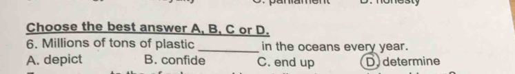 Choose the best answer A, B, C or D.
6. Millions of tons of plastic _in the oceans every year.
A. depict B. confide C. end up Dy determine