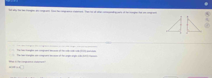 Tell why the two triangles are congruent. Give the congruence statement. Then list all other comesponding parts of the triangles that are congruent.
C. The two triangles are congruent because of the side-side-side (SSS) postulate
○. The two triangles are congruent because of the angle-angle-side (AAS) theorem
What is the congruence statement?
△ CAB≌ △ □