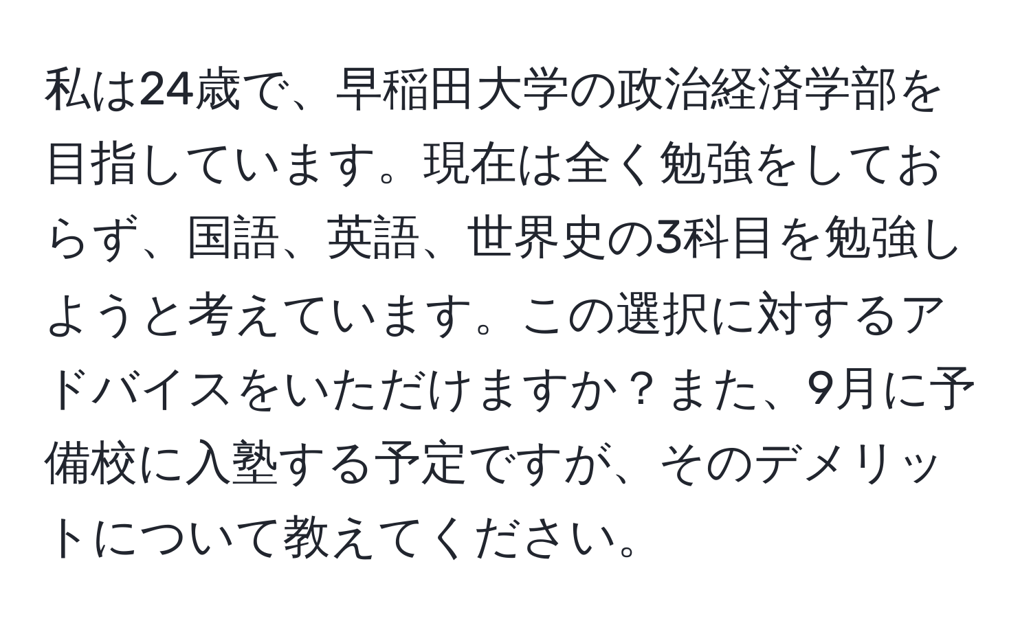 私は24歳で、早稲田大学の政治経済学部を目指しています。現在は全く勉強をしておらず、国語、英語、世界史の3科目を勉強しようと考えています。この選択に対するアドバイスをいただけますか？また、9月に予備校に入塾する予定ですが、そのデメリットについて教えてください。