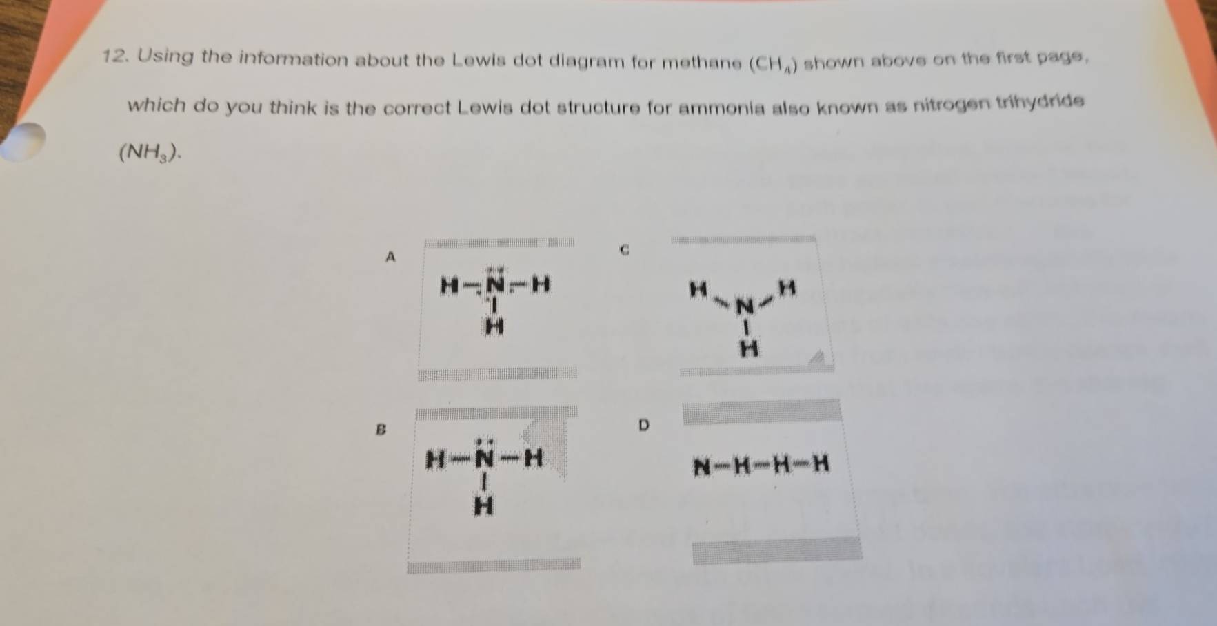 Using the information about the Lewis dot diagram for methane (CH_4) shown above on the first page,
which do you think is the correct Lewis dot structure for ammonia also known as nitrogen trihydride
(NH_3).
A
C
H-N-H
H H
N
H
H
B
D
H-N-H
N-H-H-H
H