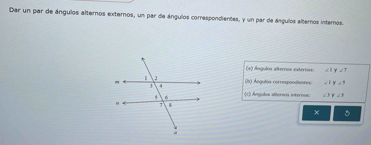 Dar un par de ángulos alternos externos, un par de ángulos correspondientes, y un par de ángulos alternos internos. 
(a) Ángulos alternos externos: ∠ 1 y ∠ 7
(b) Ángulos correspondientes: ∠ 1 y ∠ 5
(c) Ángulos alternos internos: ∠ 3 y ∠ 5
×