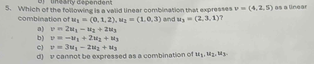 linearly dependent
5. Which of the following is a valid linear combination that expresses v=(4,2,5) as a linear
combination of u_1=(0,1,2), u_2=(1,0,3) and u_3=(2,3,1) ?
a) v=2u_1-u_2+2u_3
b) v=-u_1+2u_2+u_3
C) v=3u_1-2u_2+u_3
d) v cannot be expressed as a combination of u_1, u_2, u_3.