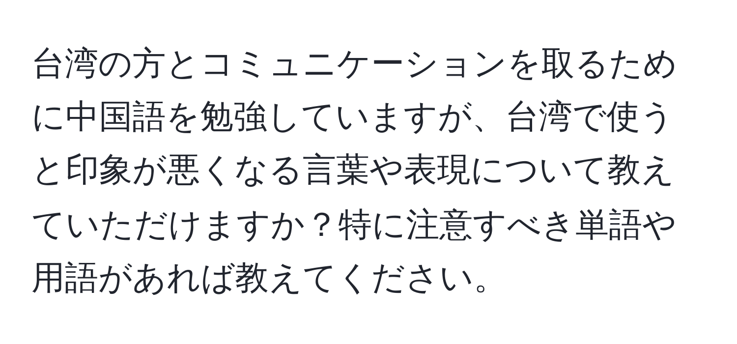 台湾の方とコミュニケーションを取るために中国語を勉強していますが、台湾で使うと印象が悪くなる言葉や表現について教えていただけますか？特に注意すべき単語や用語があれば教えてください。