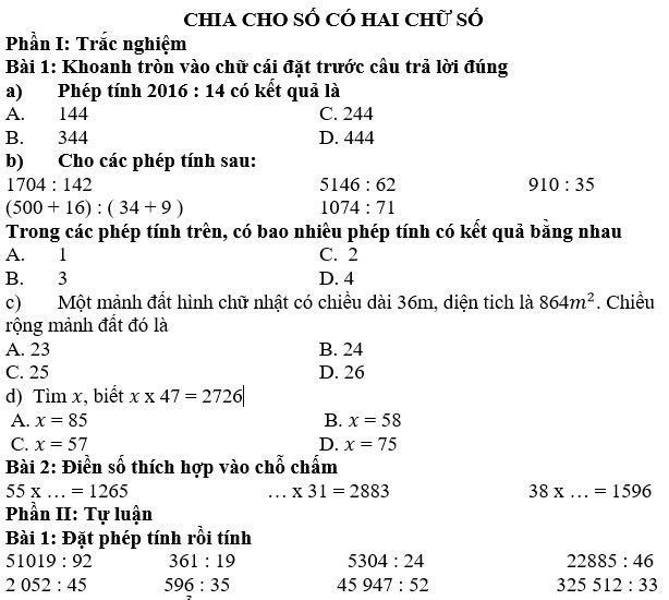 chia chO số có hai chữ số
Phần I: Trắc nghiệm
Bài 1: Khoanh tròn vào chữ cái đặt trước cầu trả lời đúng
a) Phép tính 2016:14 có kết quả là
A. 144 C. 244
B. 344 D. 444
b) Cho các phép tính sau:
1704:142
5146:62
910:35
(500+16):(34+9)
1074:71
Trong các phép tính trên, có bao nhiều phép tính có kết quả bằng nhau
A. 1 C. 2
B. 3 D. 4
c)Một mảnh đất hình chữ nhật có chiều dài 36m, diện tich là 864m^2. Chiều
rộng mảnh đất đó là
A. 23 B. 24
C. 25 D. 26
d) Tìm x, biết x* 47=2726|
A. x=85 B. x=58
C. x=57 D. x=75
Bài 2: Điền số thích hợp vào chỗ chấm
55* ...=1265 ...* 31=2883
_ 38* ...=1596
Phần II: Tự luận
Bài 1: Đặt phép tính rồi tính
51019:92 361:19 5304:24 22885:46
2052:45 596:35 45947:52 325512:33