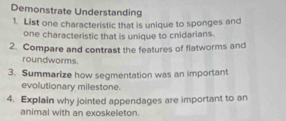 Demonstrate Understanding 
1. List one characteristic that is unique to sponges and 
one characteristic that is unique to cnidarians. 
2. Compare and contrast the features of flatworms and 
roundworms. 
3. Summarize how segmentation was an important 
evolutionary milestone. 
4. Explain why jointed appendages are important to an 
animal with an exoskeleton.