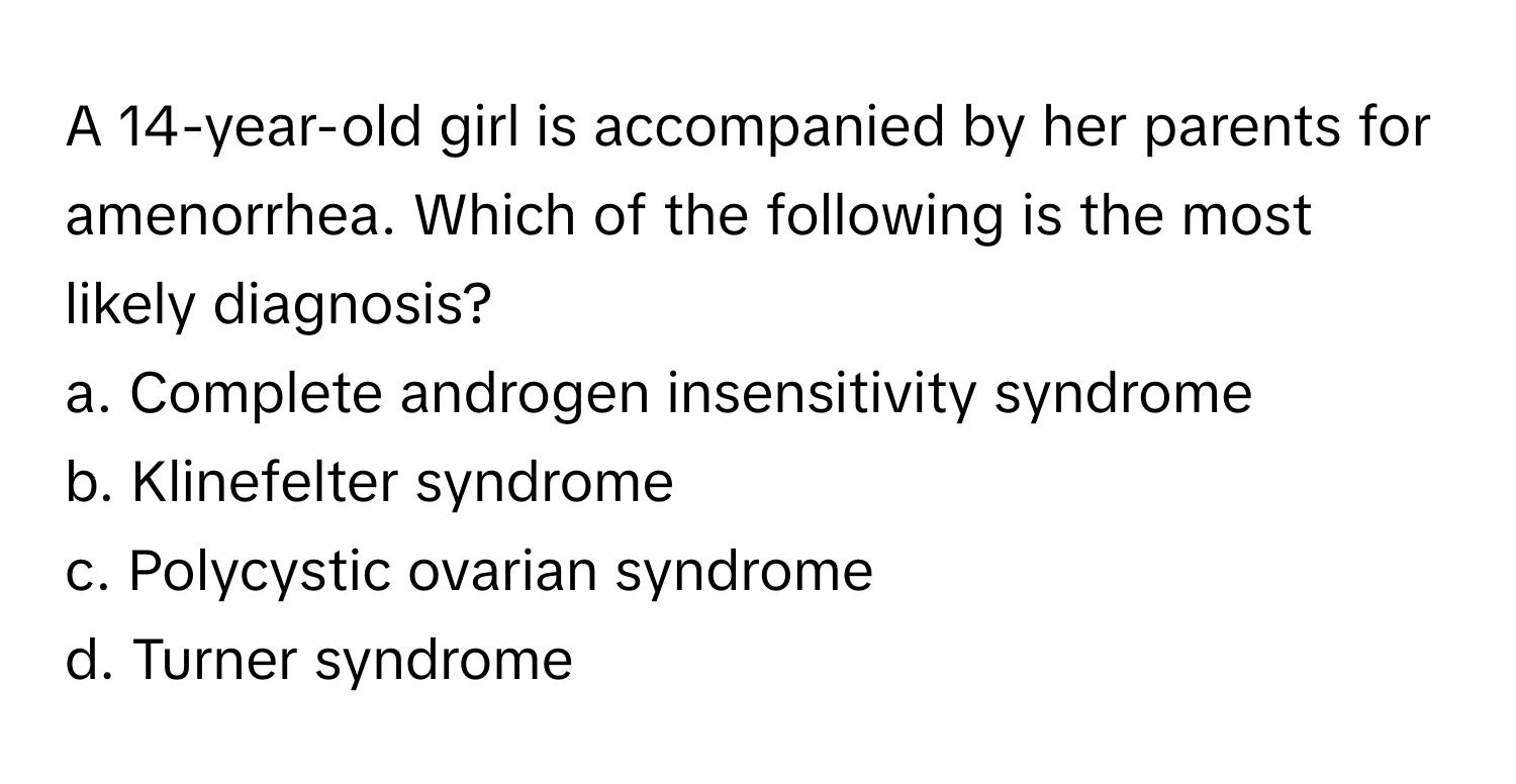 A 14-year-old girl is accompanied by her parents for amenorrhea. Which of the following is the most likely diagnosis?

a. Complete androgen insensitivity syndrome
b. Klinefelter syndrome
c. Polycystic ovarian syndrome
d. Turner syndrome