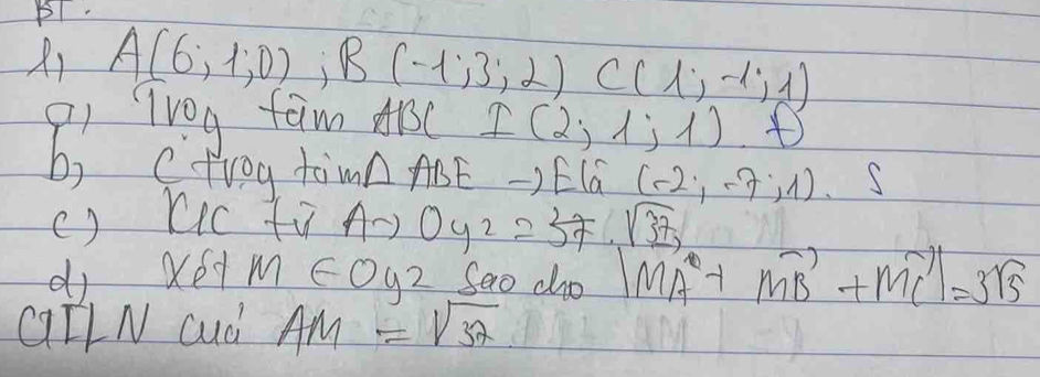 X1 A(6,1,0), B(-1,3,2)C(1,-1,1)
9i TV0g fam A1C I(2,1;1).D
b) ctrog to m△ ABE ) EIG (-2,-7,1)· s
() lic ti, Ato Oy_2=57· sqrt(37), 
dj Xéd m∈ oy2 Sao cho |vector MA+vector MB+vector MC|=3sqrt(5)
QIlN cud AM=sqrt(32)