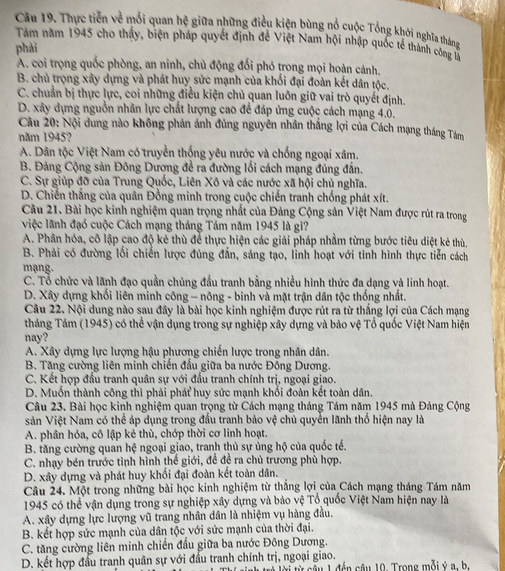 Câu 19, Thực tiến về mối quan hệ giữa những điều kiện bùng nổ cuộc Tổng khới nghĩa tháng
Tám năm 1945 cho thấy, biện pháp quyết định để Việt Nam hội nhập quốc tế thành công là
phái
A. coi trọng quốc phòng, an ninh, chủ động đối phó trong mọi hoàn cảnh.
B. chủ trọng xây dựng và phát huy sức mạnh của khối đại đoàn kết dân tộc.
C. chuẩn bị thực lực, coi những điều kiện chủ quan luôn giữ vai trò quyết định.
D. xây dựng nguồn nhân lực chất lượng cao để đáp ứng cuộc cách mạng 4.0.
Câu 20: Nội dung nào không phản ánh đủng nguyên nhân thắng lợi của Cách mạng tháng Tám
năm 1945?
A. Dân tộc Việt Nam có truyền thống yêu nước và chống ngoại xâm.
B. Đảng Cộng sản Đông Dương đề ra đường lối cách mạng đúng đắn.
C. Sự giúp đỡ của Trung Quốc, Liên Xô và các nước xã hội chủ nghĩa.
D. Chiến thắng của quân Đồng minh trong cuộc chiến tranh chống phát xít.
Câu 21. Bài học kinh nghiệm quan trọng nhất của Đảng Cộng sản Việt Nam được rút ra trong
việc lãnh đạo cuộc Cách mạng tháng Tám năm 1945 là gì?
A. Phân hóa, cô lập cao độ kẻ thù để thực hiện các giải pháp nhằm từng bước tiêu diệt kẻ thù.
B. Phải có đường lối chiến lược đúng đắn, sáng tạo, linh hoạt với tình hình thực tiễn cách
mạng.
C. Tổ chức và lãnh đạo quần chủng đấu tranh bằng nhiều hình thức đa dạng và linh hoạt.
D. Xây dựng khối liên minh công - nông - binh và mặt trận dân tộc thống nhất.
Câu 22. Nội dung nào sau đây là bài học kinh nghiệm được rút ra từ thắng lợi của Cách mạng
tháng Tảm (1945) có thể vận dụng trong sự nghiệp xây dựng và bảo vệ Tổ quốc Việt Nam hiện
nay?
A. Xây dựng lực lượng hậu phương chiến lược trong nhân dân.
B. Tăng cường liên minh chiến đấu giữa ba nước Đông Dương.
C. Kết hợp đấu tranh quân sự với đấu tranh chính trị, ngoại giao.
D. Muốn thành công thì phải phát huy sức mạnh khối đoàn kết toàn dân.
Câu 23. Bài học kinh nghiệm quan trọng từ Cách mạng tháng Tám năm 1945 mà Đảng Cộng
sản Việt Nam có thể áp dụng trong đấu tranh bảo vệ chủ quyển lãnh thổ hiện nay là
A. phân hóa, cô lập kẻ thù, chớp thời cơ linh hoạt.
B. tăng cường quan hệ ngoại giao, tranh thủ sự ủng hộ của quốc tế.
C. nhạy bén trước tình hình thế giới, đề đề ra chủ trương phù hợp.
D. xây dựng và phát huy khối đại đoàn kết toàn dân.
Câu 24. Một trong những bài học kinh nghiệm từ thắng lợi của Cách mạng tháng Tám năm
1945 có thể vận dụng trong sự nghiệp xây dựng và bảo vệ Tổ quốc Việt Nam hiện nay là
A. xây dựng lực lượng vũ trang nhân dân là nhiệm vụ hàng đầu.
B. kết hợp sức mạnh của dân tộc với sức mạnh của thời đại.
C. tăng cường liên minh chiến đấu giữa ba nước Đông Dương.
D. kết hợp đấu tranh quân sự với đấu tranh chính trị, ngoại giao.
nh trẻ lời từ câu 1 đến câu 10. Trong mỗi ý a h