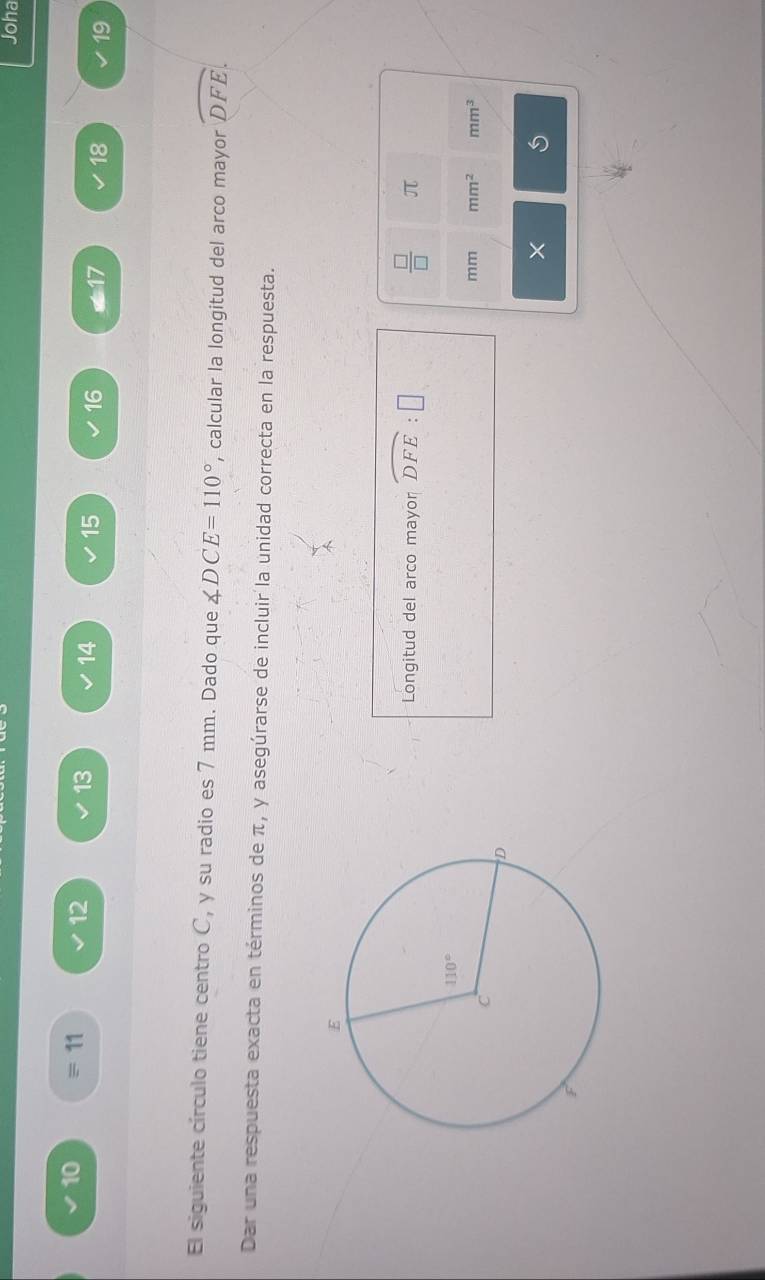 Joha
10 = 11 12 13 14 15 16 *17 18 19
El siguiente círculo tiene centro C, y su radio es 7 mm. Dado que ∠ DCE=110° , calcular la longitud del arco mayor widehat DFE.
Dar una respuesta exacta en términos de π, y asegúrarse de incluir la unidad correcta en la respuesta.
Longitud del arco mayor widehat DFE:□  □ /□   π
mm mm^2 mm^3
×
