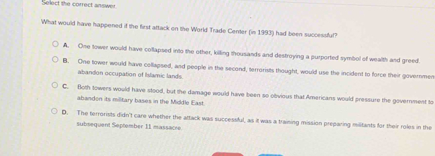 Select the correct answer.
What would have happened if the first attack on the World Trade Center (in 1993) had been successful?
A. One tower would have collapsed into the other, killing thousands and destroying a purported symbol of wealth and greed.
B. One tower would have collapsed, and people in the second, terrorists thought, would use the incident to force their governmen
abandon occupation of Islamic lands.
C. Both towers would have stood, but the damage would have been so obvious that Americans would pressure the government to
abandon its military bases in the Middle East.
D. The terrorists didn't care whether the attack was successful, as it was a training mission preparing militants for their roles in the
subsequent September 11 massacre.