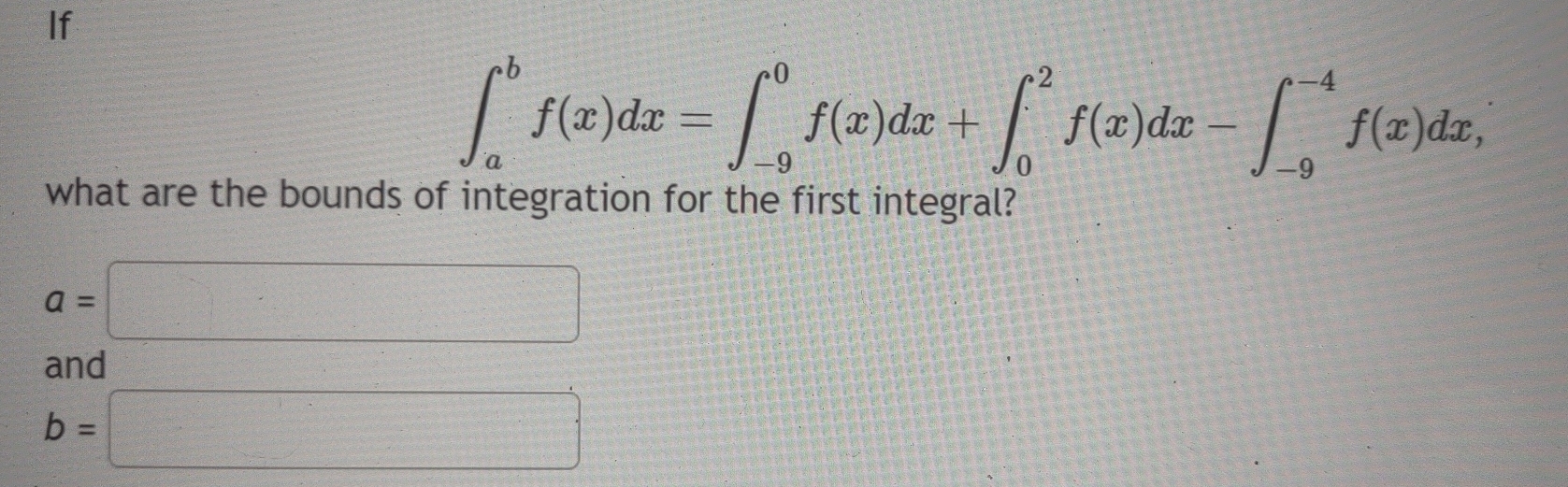 If
∈t _a^bf(x)dx=∈t _(-9)^0f(x)dx+∈t _0^2f(x)dx-∈t _(-9)^(-4)f(x)dx, 
what are the bounds of integration for the first integral?
a=□
and
b=□