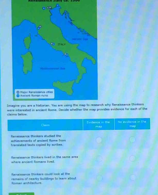 Renaissance Italy c8. 190
Ih why Renaissance thinkers
wvides evidence for each of the
claims below.
Evidence in the No evidence in the
Claim map map
Renaissance thinkers studied the
achievements of ancient Rome from
translated texts copied by scribes.
Renaissance thinkers lived in the same area
where ancient Romans lived.
Renaissance thinkers could look at the
remains of nearby buildings to learn about
Roman architecture.