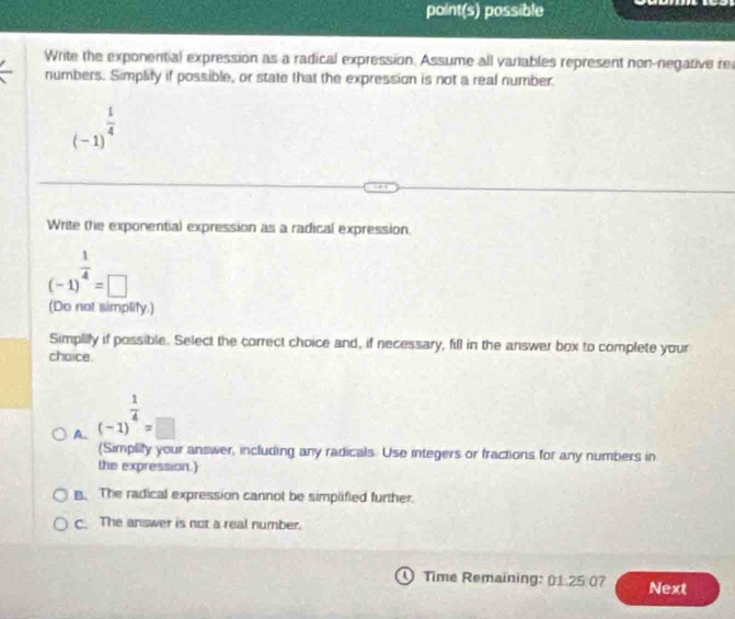 point(s) possible
Write the exponential expression as a radical expression. Assume all variables represent non-negative re
numbers. Simplify if possible, or state that the expression is not a real number
(-1)^ 1/4 
Write the exponential expression as a radical expression.
(-1)^ 1/4 =□
(Do not simplity.)
Simplilly if possible. Select the correct choice and, if necessary, fill in the answer box to complete your
chaice
A. (-1)^ 1/4 =□
(Simplity your answer, including any radicals. Use integers or fractions for any numbers in
the expression.)
B. The radical expression cannot be simplified further.
C. The answer is not a real number.
Time Remaining: 01.25 07 Next