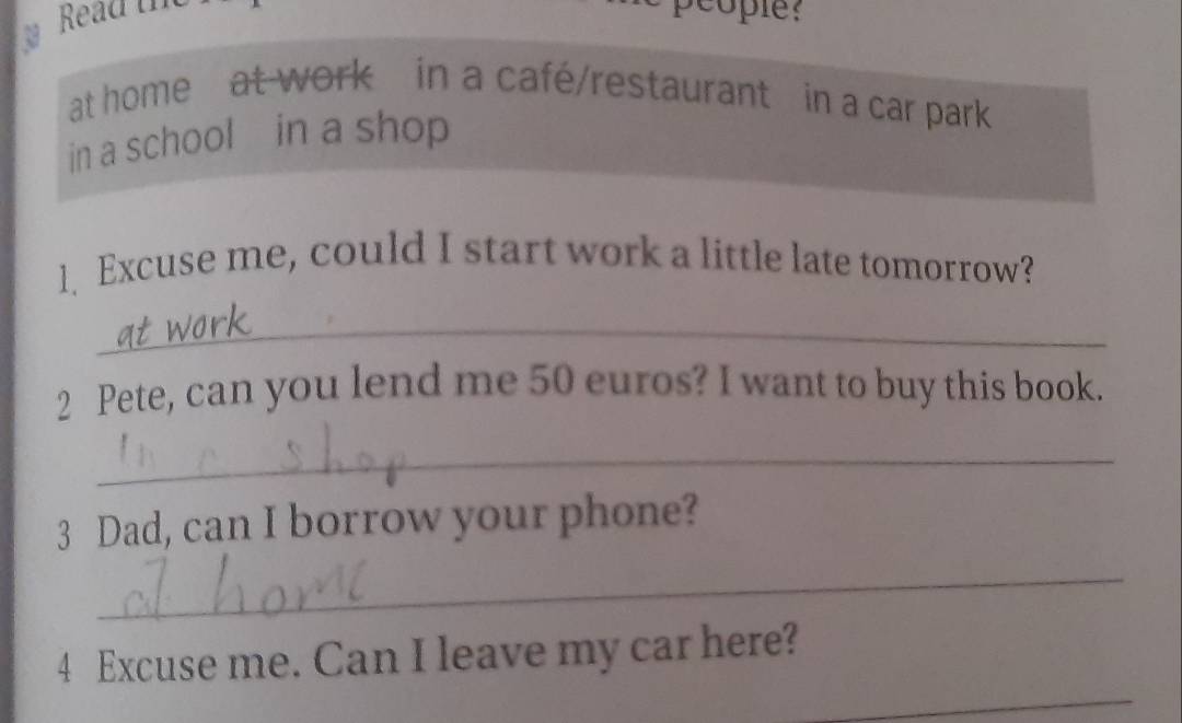 Read tn Scople? 
at home at work in a café/restaurant in a car park 
in a school in a shop 
1 Excuse me, could I start work a little late tomorrow? 
_ 
2 Pete, can you lend me 50 euros? I want to buy this book. 
_ 
3 Dad, can I borrow your phone? 
_ 
_ 
4 Excuse me. Can I leave my car here?