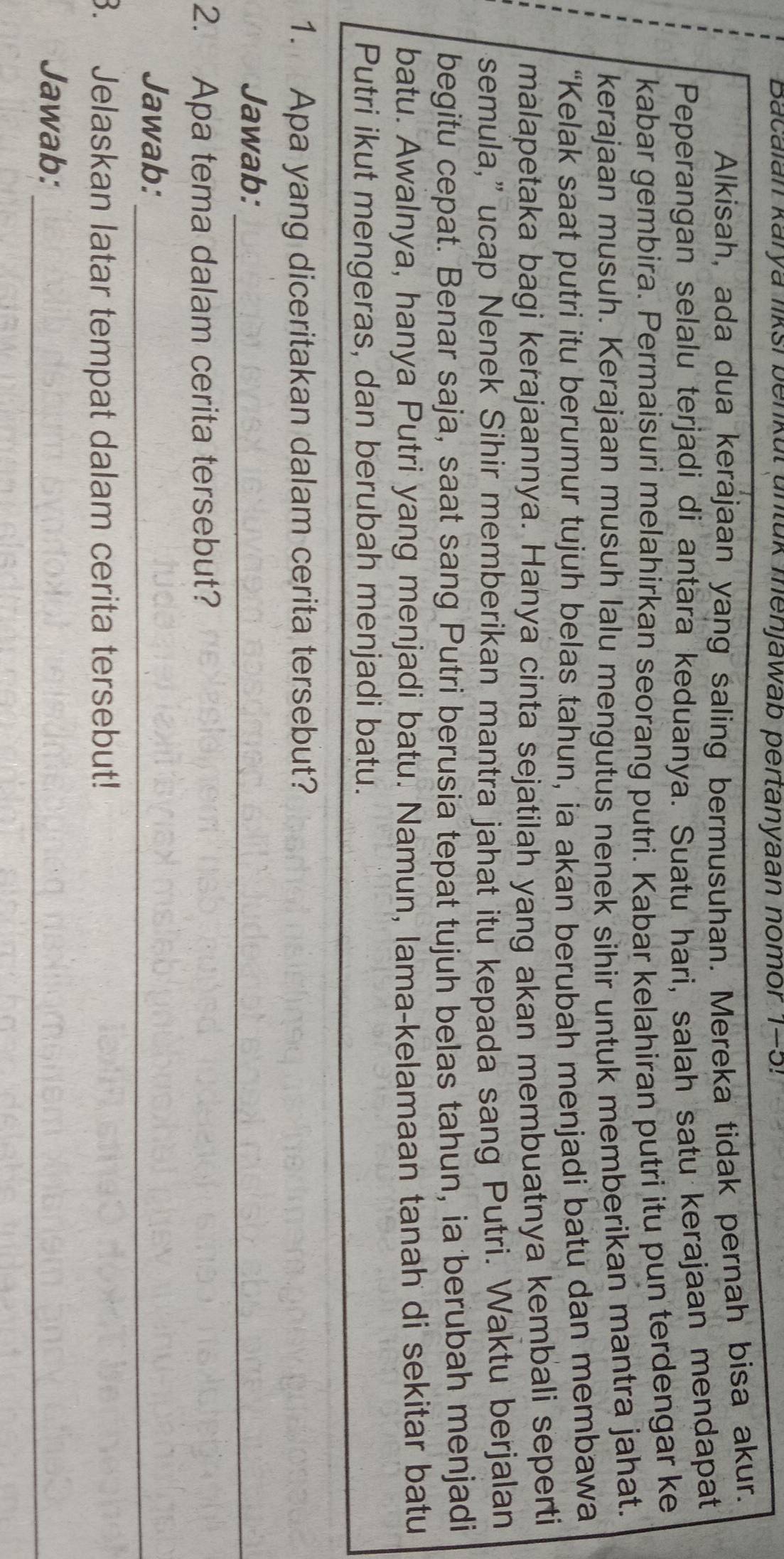 Bacaian karya liksi benkul untuk menjawab pertanyaan nomor 1-5! 
Alkisah, ada dua kerajaan yang saling bermusuhan. Mereka tidak pernah bisa akur. 
Peperangan selalu terjadi di antara keduanya. Suatu hari, salah satu kerajaan mendapat 
kabar gembira. Permaisuri melahirkan seorang putri. Kabar kelahiran putri itu pun terdengar ke 
kerajaan musuh. Kerajaan musuh lalu mengutus nenek sihir untuk memberikan mantra jahat. 
“Kelak saat putri itu berumur tujuh belas tahun, ia akan berubah menjadi batu dan membawa 
malapetaka bagi kerajaannya. Hanya cinta sejatilah yang akan membuatnya kembali seperti 
semula,” ucap Nenek Sihir memberikan mantra jahat itu kepada sang Putri. Waktu berjalan 
begitu cepat. Benar saja, saat sang Putri berusia tepat tujuh belas tahun, ia berubah menjadi 
batu. Awalnya, hanya Putri yang menjadi batu. Namun, lama-kelamaan tanah di sekitar batu 
Putri ikut mengeras, dan berubah menjadi batu. 
1. Apa yang diceritakan dalam cerita tersebut? 
Jawab:_ 
2. Apa tema dalam cerita tersebut? 
Jawab:_ 
3. Jelaskan latar tempat dalam cerita tersebut! 
Jawab:_