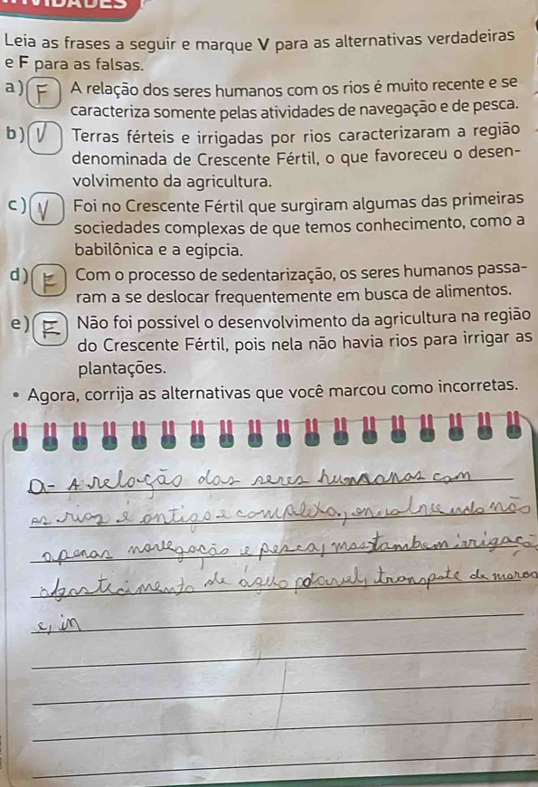 Leia as frases a seguir e marque V para as alternativas verdadeiras
e F para as falsas.
a) F A relação dos seres humanos com os rios é muito recente e se
caracteriza somente pelas atividades de navegação e de pesca.
b ) Terras férteis e irrigadas por rios caracterizaram a região
denominada de Crescente Fértil, o que favoreceu o desen-
volvimento da agricultura.
C ) Foi no Crescente Fértil que surgiram algumas das primeiras
sociedades complexas de que temos conhecimento, como a
babilônica e a egípcia.
d ) Com o processo de sedentarização, os seres humanos passa-
ram a se deslocar frequentemente em busca de alimentos.
e) Não foi possível o desenvolvimento da agricultura na região
do Crescente Fértil, pois nela não havia rios para irrigar as
plantações.
Agora, corrija as alternativas que você marcou como incorretas.
_
_
_
_
_
_
_
_
_
_