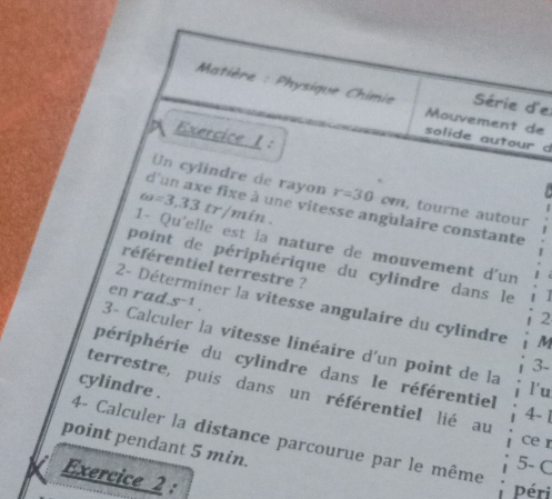 Matière : Physique Chimie Mouvement de 
Série d'e 
Exercice 1: 
solide autour d 
Un cylindre de rayon r=30 om, tourne autour 
d'un axe fixe à une vitesse angulaire constante
omega =3,33tr min. 
1- Qu'elle est la nature de mouvement d'un 
point de périphérique du cylindre dans le 
référentiel terrestre ? 
en rad. s^(-1). 
2- Déterminer la vitesse angulaire du cylindre M
2 
3- Calculer la vitesse linéaire d'un point de la 
3- 
périphérie du cylindre dans le référentiel 4- 1 
cylindre . 
l'u 
terrestre, puis dans un référentiel lié au 
ce r 
point pendant 5 min. 4- Calculer la distance parcourue par le même 
5- C 
Exercice 2 : 
Péri