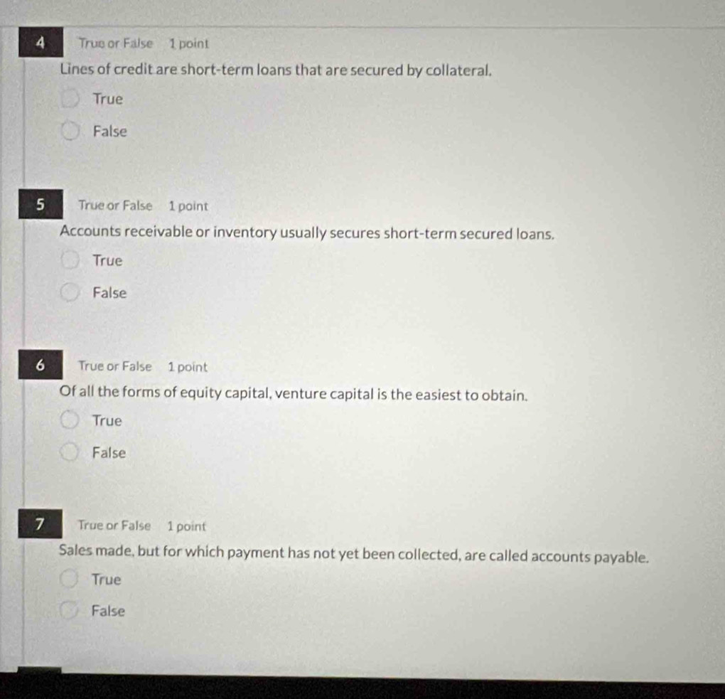 True or False 1 point
Lines of credit are short-term loans that are secured by collateral.
True
False
5 True or False 1 point
Accounts receivable or inventory usually secures short-term secured loans.
True
False
6 True or False 1 point
Of all the forms of equity capital, venture capital is the easiest to obtain.
True
False
7 True or False 1 point
Sales made, but for which payment has not yet been collected, are called accounts payable.
True
False