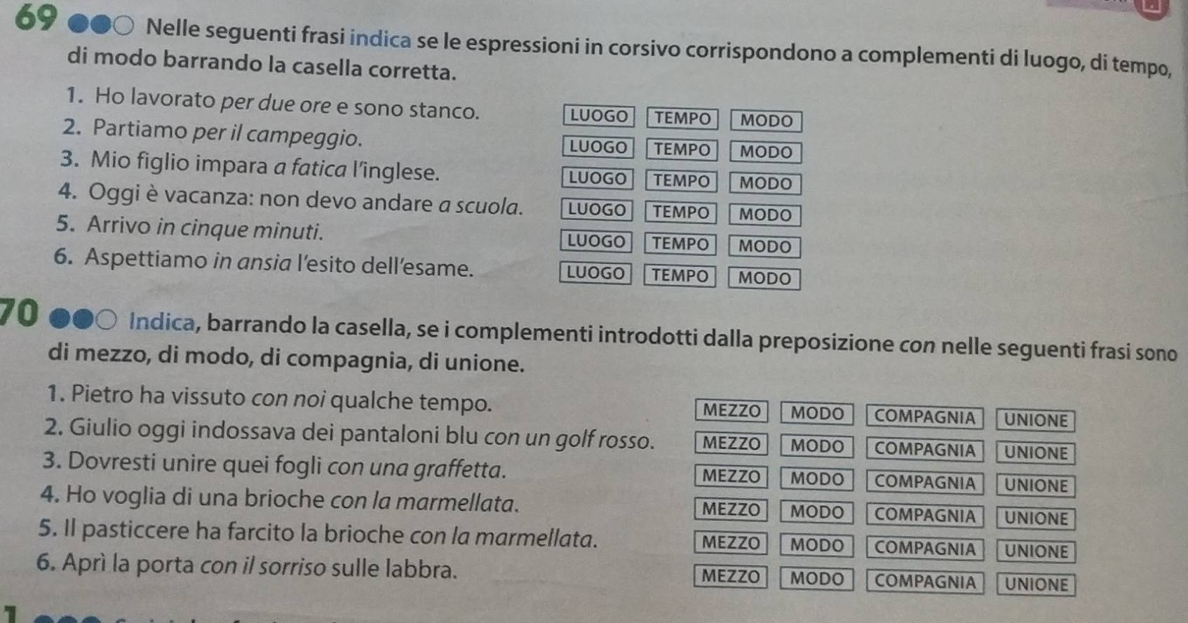 Nelle seguenti frasi indica se le espressioni in corsivo corrispondono a complementi di luogo, di tempo,
di modo barrando la casella corretta.
1. Ho lavorato per due ore e sono stanco.
LUOGO TEMPO MODO
2. Partiamo per il campeggio. MODO
LUOGO TEMPO
3. Mio figlio impara a fatica l’inglese. LUOGO TEMPO MODO
4. Oggi è vacanza: non devo andare a scuola. LUOGO TEMPO MODO
5. Arrivo in cinque minuti. LUOGO TEMPO MODO
6. Aspettiamo in ansia l’esito dell’esame. TEMPO MODO
LUOGO
70 DOC Indica, barrando la casella, se i complementi introdotti dalla preposizione con nelle seguenti frasi sono
di mezzo, di modo, di compagnia, di unione.
1. Pietro ha vissuto con noi qualche tempo.
MEZZO MODO COMPAGNIA UNIONE
2. Giulio oggi indossava dei pantaloni blu con un golf rosso. MEZZO MODO COMPAGNIA UNIONE
3. Dovresti unire quei fogli con una graffetta. COMPAGNIA UNIONE
MEZZO MODO
4. Ho voglia di una brioche con la marmellata. COMPAGNIA UNIONE
MEZZO MODO
5. Il pasticcere ha farcito la brioche con la marmellata. MEZZO MODO COMPAGNIA UNIONE
6. Aprì la porta con il sorriso sulle labbra. MEZZO MODO COMPAGNIA UNIONE