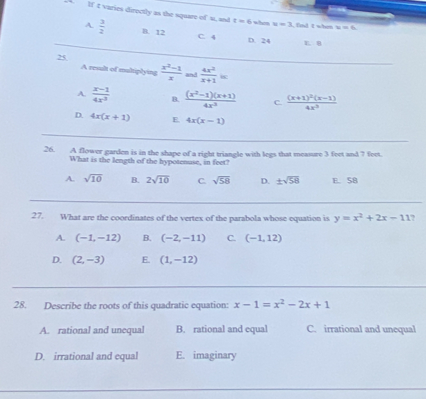 If t varies directly as the square of u, and t=6 when u=3 find t when u=6.
A.  3/2  B. 12
C. 4 D. 24 E. 8
25
A result of multiplying  (x^2-1)/x  and  4x^2/x+1 . is
A.  (x-1)/4x^3  B.  ((x^2-1)(x+1))/4x^3  C. frac (x+1)^2(x-1)4x^3
D. 4x(x+1) E. 4x(x-1)
26. A flower garden is in the shape of a right triangle with legs that measure 3 feet and 7 feet.
What is the length of the hypotenuse, in feet?
A. sqrt(10) B. 2sqrt(10) C. sqrt(58) D. ± sqrt(58) E. 58
27. What are the coordinates of the vertex of the parabola whose equation is y=x^2+2x-11 ?
A. (-1,-12) B. (-2,-11) C. (-1,12)
D. (2,-3) E. (1,-12)
28. Describe the roots of this quadratic equation: x-1=x^2-2x+1
A. rational and unequal B. rational and equal C. irrational and unequal
D. irrational and equal E. imaginary