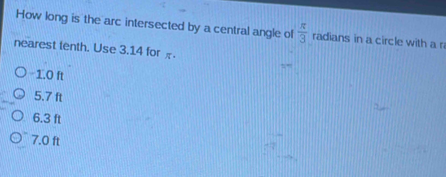 How long is the arc intersected by a central angle of  π /3  radians in a circle with a r
nearest tenth. Use 3.14 for π.
“
1.0 ft
5.7 ft
6.3 ft
7.0 ft