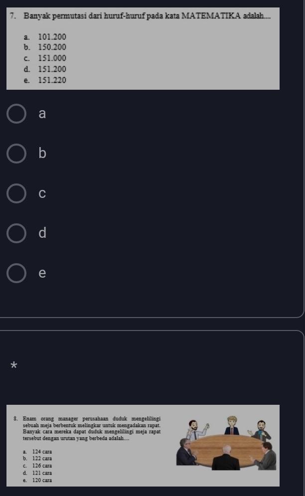 Banyak permutasi dari huruf-huruf pada kata MATEMATIKA adalah....
a. 101.200
b. 150.200
c. 151.000
d. 151.200
e. 151.220
a
b
C
d
e
*
8. Enam orang manager perusahaan duduk mengelilingi
sebuah meja berbentuk melingkar untuk mengadakan rapat.
Banyak cara mereka dapat duđuk mengelilingi meja rapat
tersebut dengan urutan yang berbeda adalah....
a. 124 cara
b. 122 cara
c. 126 cara
d. 121 cara
e. 120 cara