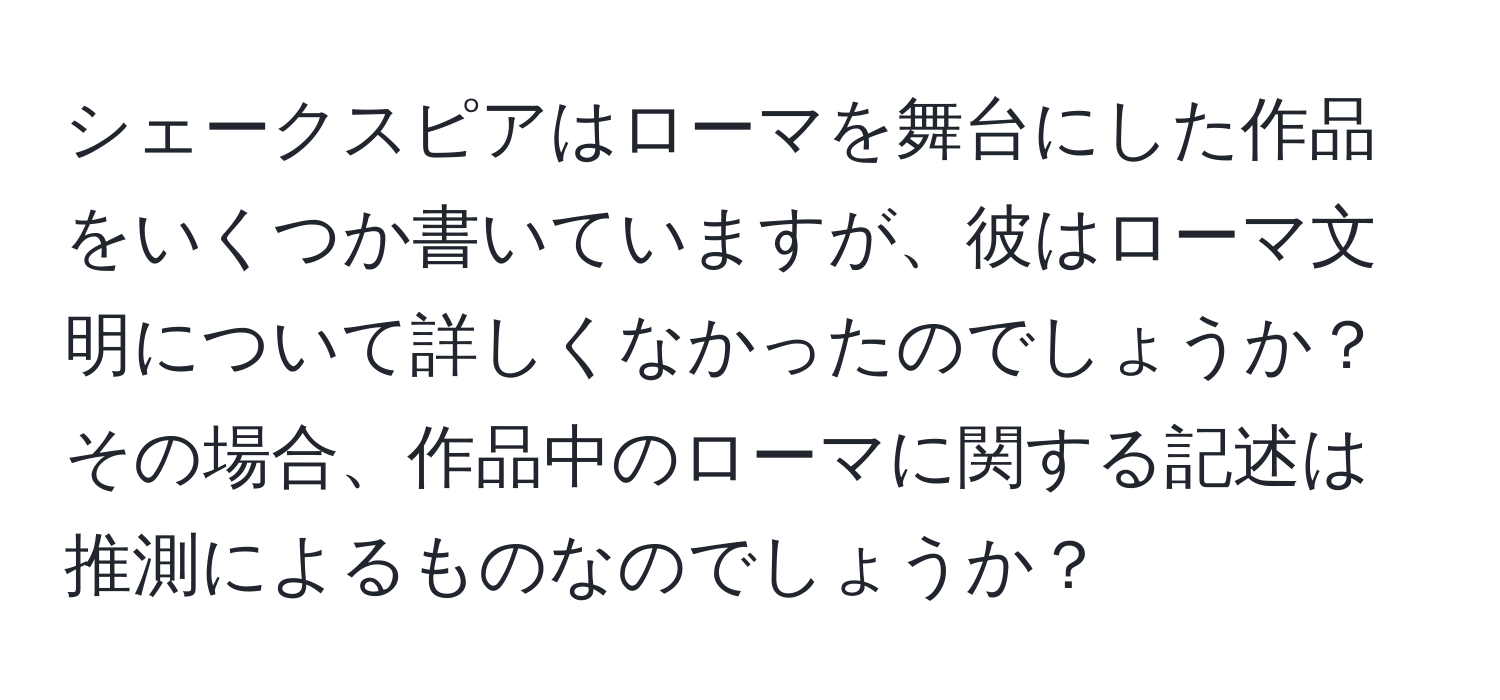 シェークスピアはローマを舞台にした作品をいくつか書いていますが、彼はローマ文明について詳しくなかったのでしょうか？その場合、作品中のローマに関する記述は推測によるものなのでしょうか？