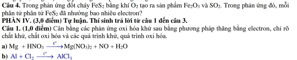 Trong phản ứng đốt cháy FeS_2 bằng khí O_2 tạo ra sản phẩm Fe_2O_3 và SO_2. Trong phản ứng đó, mỗi 
phân tử phân tử FeS_2 đã nhường bao nhiêu electron? 
PHẢN IV. (3,0 điểm) Tự luận. Thí sinh trả lời từ câu 1 đến câu 3. 
Câu 1. (1,0 0 điểm) Cân bằng các phản ứng oxi hóa khử sau bằng phương pháp thăng bằng electron, chỉ rõ 
chất khữ, chất oxi hóa và các quá trình khử, quá trình oxi hóa. 
a) Mg+HNO_3xrightarrow t°Mg(NO_3)_2+NO+H_2O
b) Al+Cl_2xrightarrow t°AlCl_3