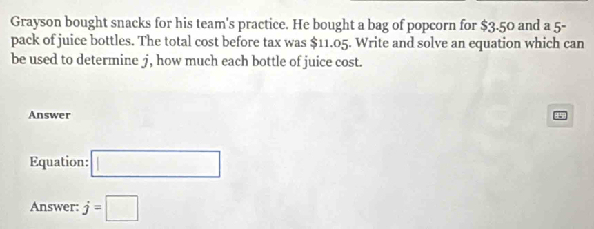 Grayson bought snacks for his team's practice. He bought a bag of popcorn for $3.50 and a 5 - 
pack of juice bottles. The total cost before tax was $11.05. Write and solve an equation which can 
be used to determine j, how much each bottle of juice cost. 
Answer P5
Equation: □ 
Answer: j=□