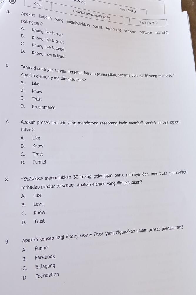 Z(2/2)
5
& true
B. Know, like & trust
C. Know, like & taste
D. Know, love & trust
6. “Ahmad suka jam tangan tersebut kerana penampilan, jenama dan kualiti yang menarik.”
Apakah elemen yang dimaksudkan?
A. Like
B. Know
C. Trust
D. E-commerce
7. Apakah proses terakhir yang mendorong seseorang ingin membeli produk secara dalam
talian?
A. Like
B. Know
C. Trust
D. Funnel
8. "Database menunjukkan 30 orang pelanggan baru, percaya dan membuat pembelian
terhadap produk tersebut". Apakah elemen yang dimaksudkan?
A. Like
B. Love
C. Know
D. Trust
9. Apakah konsep bagi Know, Like & Trust yang digunakan dalam proses pemasaran?
A. Funnel
B. Facebook
C. E-dagang
D. Foundation