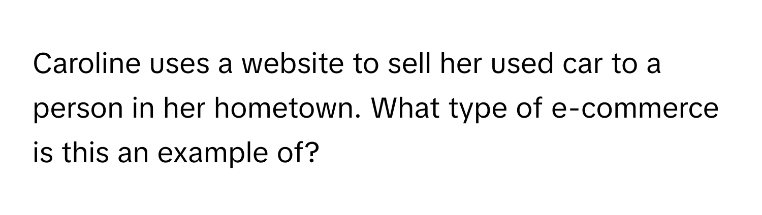 Caroline uses a website to sell her used car to a person in her hometown. What type of e-commerce is this an example of?