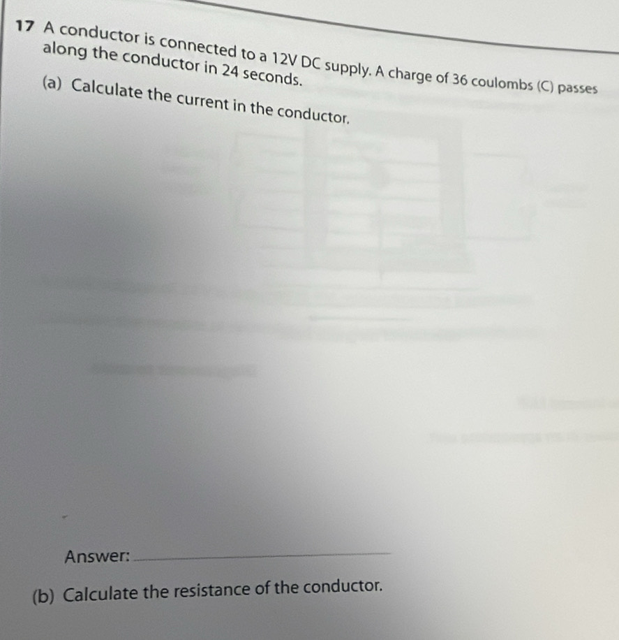 A conductor is connected to a 12V DC supply. A charge of 36 coulombs (C) passes 
along the conductor in 24 seconds. 
(a) Calculate the current in the conductor. 
Answer: 
_ 
(b) Calculate the resistance of the conductor.