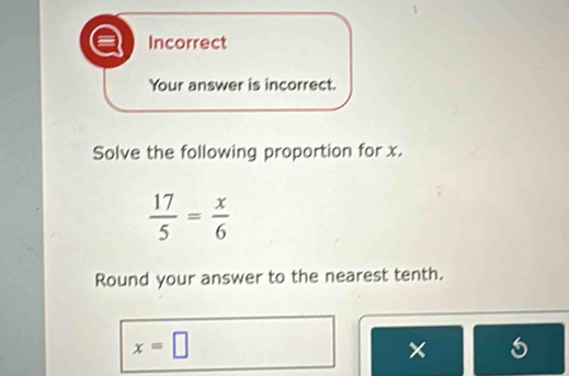 Incorrect 
Your answer is incorrect. 
Solve the following proportion for x.
 17/5 = x/6 
Round your answer to the nearest tenth.
x=□
×