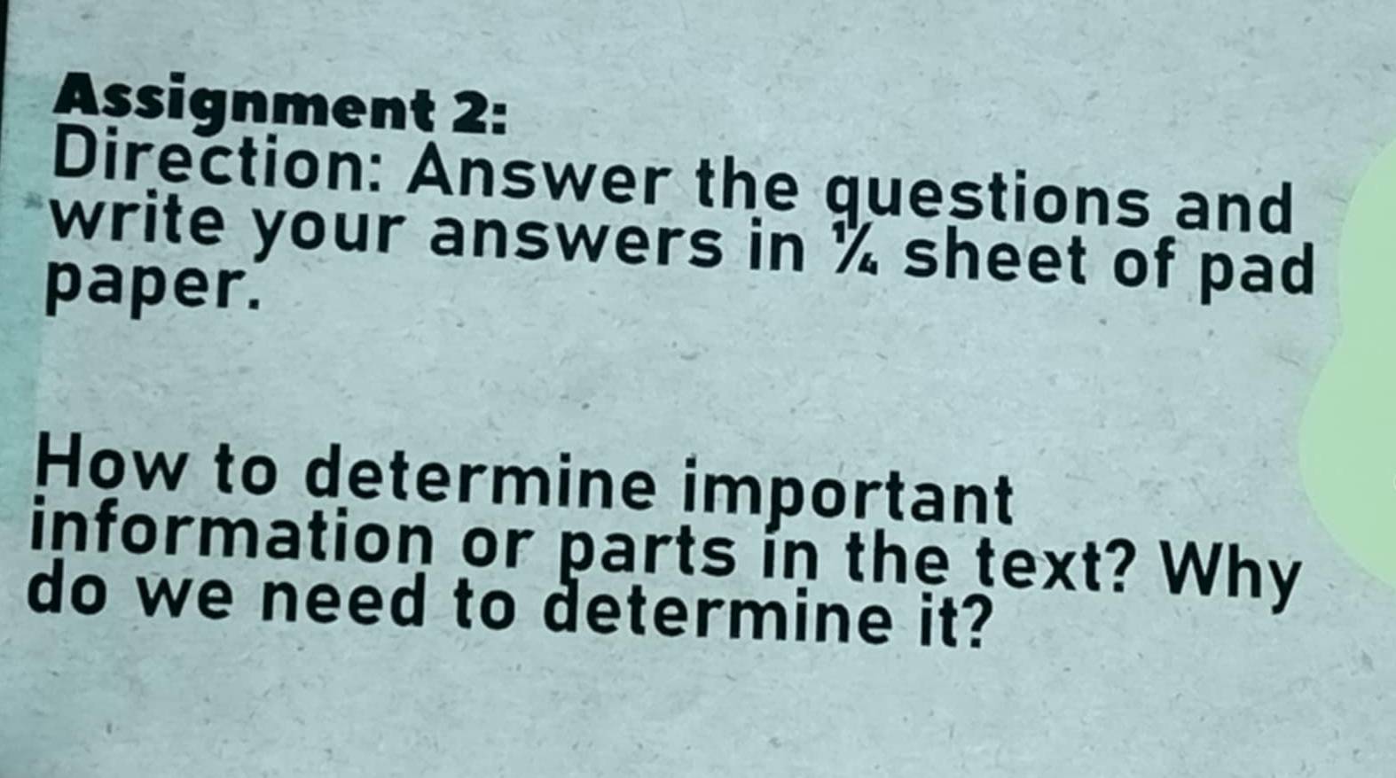 Assignment 2: 
Direction: Answer the questions and 
write your answers in % sheet of pad 
paper. 
How to determine important 
information or parts in the text? Why 
do we need to determine it?