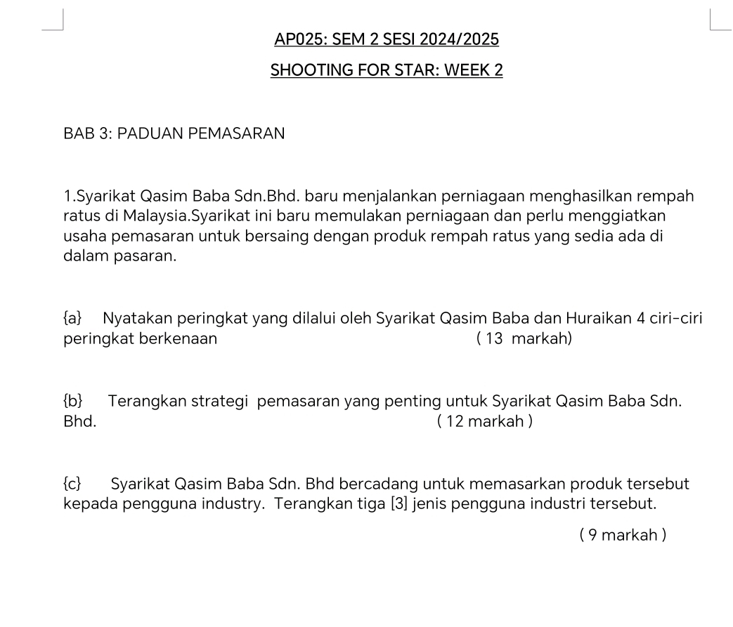 AP025: SEM 2 SESI 2024/2025 
SHOOTING FOR STAR: WEEK 2 
BAB 3: PADUAN PEMASARAN 
1.Syarikat Qasim Baba Sdn.Bhd. baru menjalankan perniagaan menghasilkan rempah 
ratus di Malaysia.Syarikat ini baru memulakan perniagaan dan perlu menggiatkan 
usaha pemasaran untuk bersaing dengan produk rempah ratus yang sedia ada di 
dalam pasaran. 
a Nyatakan peringkat yang dilalui oleh Syarikat Qasim Baba dan Huraikan 4 ciri-ciri 
peringkat berkenaan ( 13 markah) 
b Terangkan strategi pemasaran yang penting untuk Syarikat Qasim Baba Sdn. 
Bhd. ( 12 markah ) 
c Syarikat Qasim Baba Sdn. Bhd bercadang untuk memasarkan produk tersebut 
kepada pengguna industry. Terangkan tiga [3] jenis pengguna industri tersebut. 
( 9 markah )