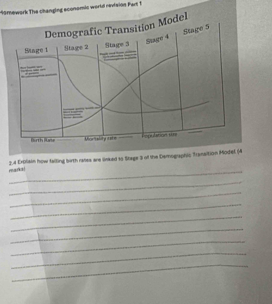 Homework The changing economic world revision Part 1 
Demografic Transition Model 
Stage 4 Stage 5
Stage 1 Stage 2 Stage 3
A l 
E tidms tabé cor 

Birth Rate Mortality rate Population size
2,4 Explain how falling birth rates are linked to Stage 3 of the Demographic Transition Model (4 
marks) 
_ 
_ 
_ 
_ 
_ 
_ 
_ 
_