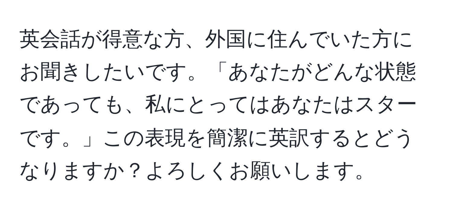 英会話が得意な方、外国に住んでいた方にお聞きしたいです。「あなたがどんな状態であっても、私にとってはあなたはスターです。」この表現を簡潔に英訳するとどうなりますか？よろしくお願いします。