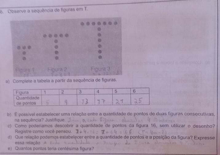 Observe a sequência de figuras em T. 
Figura 1 Figura 2 Figura 3 
a) Complete a tabela a partir da sequência de figuras. 
b) É possível estabelecer uma relação entre a quantidade de pontos de duas figuras consecutivas, 
na sequência? Justifique. 
c) Como poderíamos descobrir a quantidade de pontos da figura 16, sem utilizar o desenho? 
Registre como você pensou. 
d) Que relação podemos estabelecer entre a quantidade de pontos e a posição da figura? Expresse 
essa relação 
e) Quantos pontos teria centésima figura?