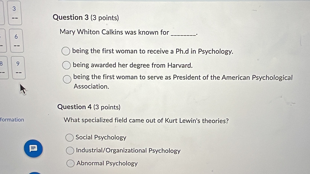 3
-- Question 3 (3 points)
Mary Whiton Calkins was known for _`.
6
--
being the first woman to receive a Ph.d in Psychology.
8 9
being awarded her degree from Harvard.
--
being the first woman to serve as President of the American Psychological
Association.
Question 4 (3 points)
formation What specialized field came out of Kurt Lewin's theories?
Social Psychology
Industrial/Organizational Psychology
Abnormal Psychology